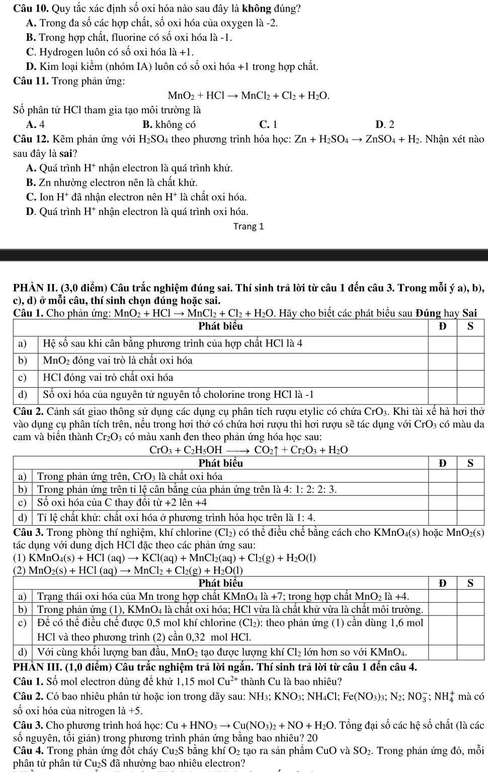 Quy tắc xác định số oxi hóa nào sau đây là không đúng?
A. Trong đa số các hợp chất, số oxi hóa của oxygen là -2.
B. Trong hợp chất, fluorine có số oxi hóa là -1
C. Hydrogen luôn có số oxi hóa là +1.
D. Kim loại kiềm (nhóm IA) luôn có số oxi hóa +1 trong hợp chất.
Câu 11. Trong phản ứng:
MnO_2+HClto MnCl_2+Cl_2+H_2O.
Số phân tử HCl tham gia tạo môi trường là
A. 4 B. không có C. 1 D. 2
Câu 12. Kẽm phản ứng với H_2SO_4 theo phương trình hóa học: Zn+H_2SO_4to ZnSO_4+H_2 2. Nhận xét nào
sau đây là sai?
A. Quá trình H^+ nhận electron là quá trình khử.
B. Zn nhường electron nên là chất khử.
C. Ion H^+ đã nhận electron nên H^+ là chất oxi hóa.
D. Quá trình H^+ nhận electron là quá trình oxi hóa.
Trang 1
PHÀN II. (3,0 điểm) Câu trắc nghiệm đúng sai. Thí sinh trả lời từ câu 1 đến câu 3. Trong mỗi ý a), b),
c), d) ở mỗi câu, thí sinh chọn đúng hoặc sai.
Câu 1. Cho phản ứng: MnO_2+HClto MnCl_2+Cl_2+H_2O. Hãy cho biết các phát biểu sau Đúng hay Sai
Câu 2. Cảnh sát giao thông sử dụng các dụng cụ phân tích rượu etylic có chứa CrO_3 3. Khi tài xế hà hơi thở
vào dụng cụ phân tích trên, nếu trong hơi thở có chứa hơi rượu thì hơi rượu sẽ tác dụng với CrO 3 có màu da
cam và biển thành Cr_2O_3 có màu xanh đen theo phản ứng hóa học sau:
Câu 3. Trong phòng thí nghiệm, khí chlorine (Cl_2) có thể điều chế bằng cách cho KMnO_4(s) hoặc N Mn O_2(s)
tác dụng với dung dịch HCl đặc theo các phản ứng sau:
(1) KMnO_4(s)+HCl(aq)to KCl(aq)+MnCl_2(aq)+Cl_2(g)+H_2O(l)
PHẢN III. (1,0 điểm) Câu trắc nghiệm trả lời ngắn. Thí sinh trả lời từ câu  4.
Câu 1. Số mol electron dùng để khử 1,15 mol Cu^(2+) thành Cu là bao nhiêu?
Câu 2. Có bao nhiêu phân tử hoặc ion trong dãy sau: NH3; 1 KNO_3 NH₄Cl; Fe(NO_3) )3; N_2;NO_3^(-;NH_4^+ mà có
số oxi hóa của nitrogen 1a+5.
Câu 3. Cho phương trình hoá học: Cu+HNO_3)to Cu(NO_3)_2+NO+H_2O. Tổng đại số các hệ số chất (là các
số nguyên, tối giản) trong phương trình phản ứng bằng bao nhiêu? 20
Câu 4. Trong phản ứng đốt cháy Cu₂S bằng khí O_2 tạo ra sản phẩm CuO và SO_2. Trong phản ứng đó, mỗi
phân tử phân tử Cu_2S -  đã nhường bao nhiêu electron?