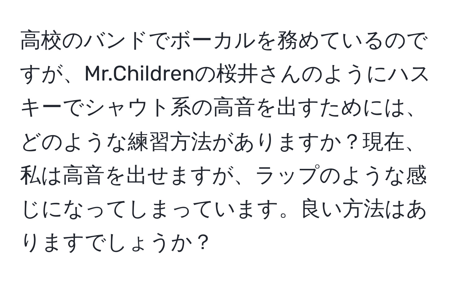 高校のバンドでボーカルを務めているのですが、Mr.Childrenの桜井さんのようにハスキーでシャウト系の高音を出すためには、どのような練習方法がありますか？現在、私は高音を出せますが、ラップのような感じになってしまっています。良い方法はありますでしょうか？