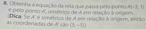 Obtenha a equação da reta que passa pelo ponto A(-3,1)
e pelo ponto A', simétrico de A em relação à origem. 
(Dica: Se 4 * simétrico de A em relação à origem, então 
as coordenadas de A' sāo (3,-1).)