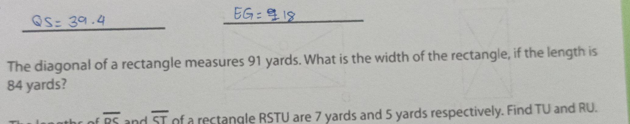 The diagonal of a rectangle measures 91 yards. What is the width of the rectangle, if the length is
84 yards?
overline DC and overline ST of a rectangle RSTU are 7 yards and 5 yards respectively. Find TU and RU.