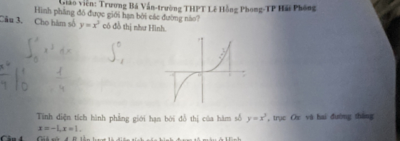 Giáo viên: Trương Bá Vấn-trường THPT Lê Hồng Phong-TP Hải Phống
Hình phầng đó được giới hạn bởi các đường nào?
Câu 3. Cho hàm số y=x^3 có đồ thị như Hình.
Tính điện tích hình phẳng giới hạn bởi đồ thị của hàm số y=x^3 , trục Ox và hai đường tháng
x=-1, x=1. 
Cân 4 Giả sử 4. B. lần hượt là diện