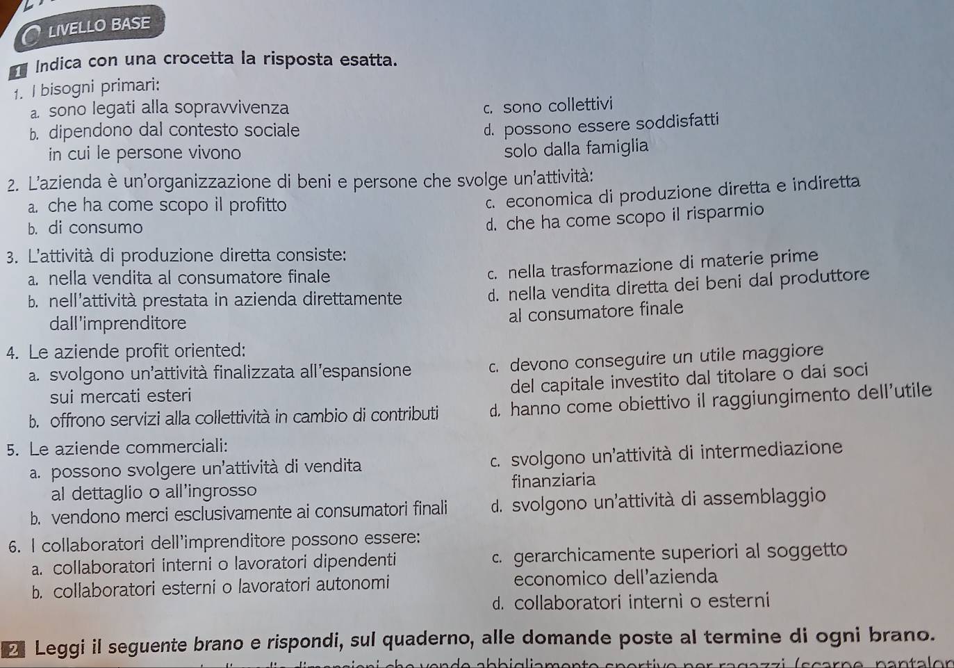 LIVELLO BASE
Índica con una crocetta la risposta esatta.
1. I bisogni primari:
a. sono legati alla sopravvivenza
c. sono collettivi
b. dipendono dal contesto sociale
d. possono essere soddisfatti
in cui le persone vivono
solo dalla famiglia
2. L'azienda è un'organizzazione di beni e persone che svolge un'attività:
a che ha come scopo il profitto. economica di produzione diretta e indiretta
b. di consumo
d. che ha come scopo il risparmio
3. L'attività di produzione diretta consiste:
a. nella vendita al consumatore finale
c. nella trasformazione di materie prime
b. nell'attività prestata in azienda direttamente
d. nella vendita diretta dei beni dal produttore
al consumatore finale
dall 'imprenditore
4. Le aziende profit oriented:
a. svolgono un'attività finalizzata all'espansione
c. devono conseguire un utile maggiore
sui mercati esteri
del capitale investito dal titolare o dai soci
b. offrono servizi alla collettività in cambio di contributi d. hanno come obiettivo il raggiungimento dell'utile
5. Le aziende commerciali:
a. possono svolgere un'attività di vendita  c. svolgono un'attività di intermediazione
al dettaglio o all'ingrosso finanziaria
b. vendono merci esclusivamente ai consumatori finali d. svolgono un'attività di assemblaggio
6. I collaboratori dell'imprenditore possono essere:
a. collaboratori interni o lavoratori dipendenti c. gerarchicamente superiori al soggetto
b. collaboratori esterni o lavoratori autonomi economico dell'azienda
d. collaboratori interni o esterni
Leggi il seguente brano e rispondi, sul quaderno, alle domande poste al termine di ogni brano.