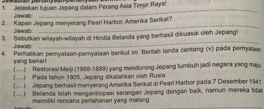 Jawabian pertanyäan-pertanyaan
1. Jelaskan tujuan Jepang dalam Perang Asia Timur Raya!
Jawab:
_
_
2. Kapan Jepang menyerang Pearl Harbor, Amerika Serikat?
Jawab:
_
3. Sebutkan wilayah-wilayah di Hindia Belanda yang berhasil dikuasai oleh Jepang!
Jawab:
4. Perhatikan pernyataan-pernyataan berikut ini. Berilah tanda centang (v) pada pernyataan
yang benar!
(....) Restorasi Meiji (1868-1889) yang mendorong Jepang tumbuh jadi negara yang maju.
(...) Pada tahun 1905, Jepang dikalahkan oleh Rusia
(....) Jepang berhasil menyerang Amerika Serikat di Pearl Harbor pada 7 Desember 1941.
(....) Belanda telah mengantisipasi serangan Jepang dengan baik, namun mereka tidak
memiliki rencana pertahanan yang matang