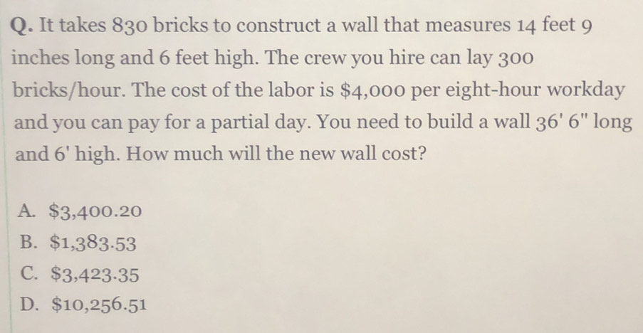 It takes 830 bricks to construct a wall that measures 14 feet 9
inches long and 6 feet high. The crew you hire can lay 300
bricks/hour. The cost of the labor is $4,000 per eight-hour workday
and you can pay for a partial day. You need to build a wall 36'6'' long
and 6' high. How much will the new wall cost?
A. $3,400.20
B. $1,383.53
C. $3,423·35
D. $10,256.51