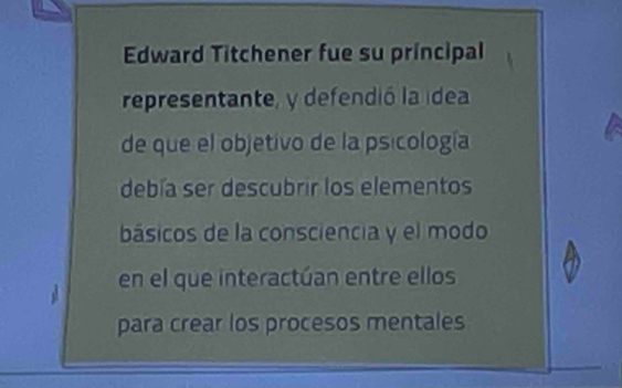 Edward Titchener fue su principal 
representante, y defendió la idea 
de que el objetivo de la psicología 
debía ser descubrir los elementos 
básicos de la consciencia y el modo 
en el que interactúan entre ellos 
para crear los procesos mentales