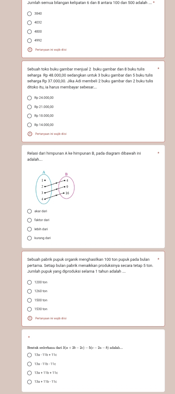 Jumlah semua bilangan kelipatan 6 dan 8 antara 100 dan 500 adalah .... *
3840
4032
4800
4992
Pertanyaan ini wajib diisi
Sebuah toko buku gambar menjual 2 buku gambar dan 8 buku tulis
seharga Rp 48.000,00 sedangkan untuk 3 buku gambar dan 5 buku tulis
seharga Rp 37.000,00. Jika Adi membeli 2 buku gambar dan 2 buku tulis
ditoko itu, ia harus membayar sebesar....
Rp 24.000,00
Rp 21.000,00
Rp 18.000,00
Rp 14.000,00
Pertanyaan ini wajib diisi
Relasi dari himpunan A ke himpunan B, pada diagram dibawah ini
adalah.
akar dari
faktor dari
lebiḥ dari
kurang dari
Sebuah pabrik pupuk organik menghasilkan 100 ton pupuk pada bulan
pertama. Setiap bulan pabrik menaikkan produksinya secara tetap 5 ton.
Jumlah pupuk yang diproduksi selama 1 tahun adalah ....
1200 ton
1260 ton
1500 ton
1530 ton
Pertanyaan ini wajib diisi
3(a+2b-2c)-5(c-2a-b) adalah...
13a-11b+11c
13a+11b+11c
13a+11b-11c