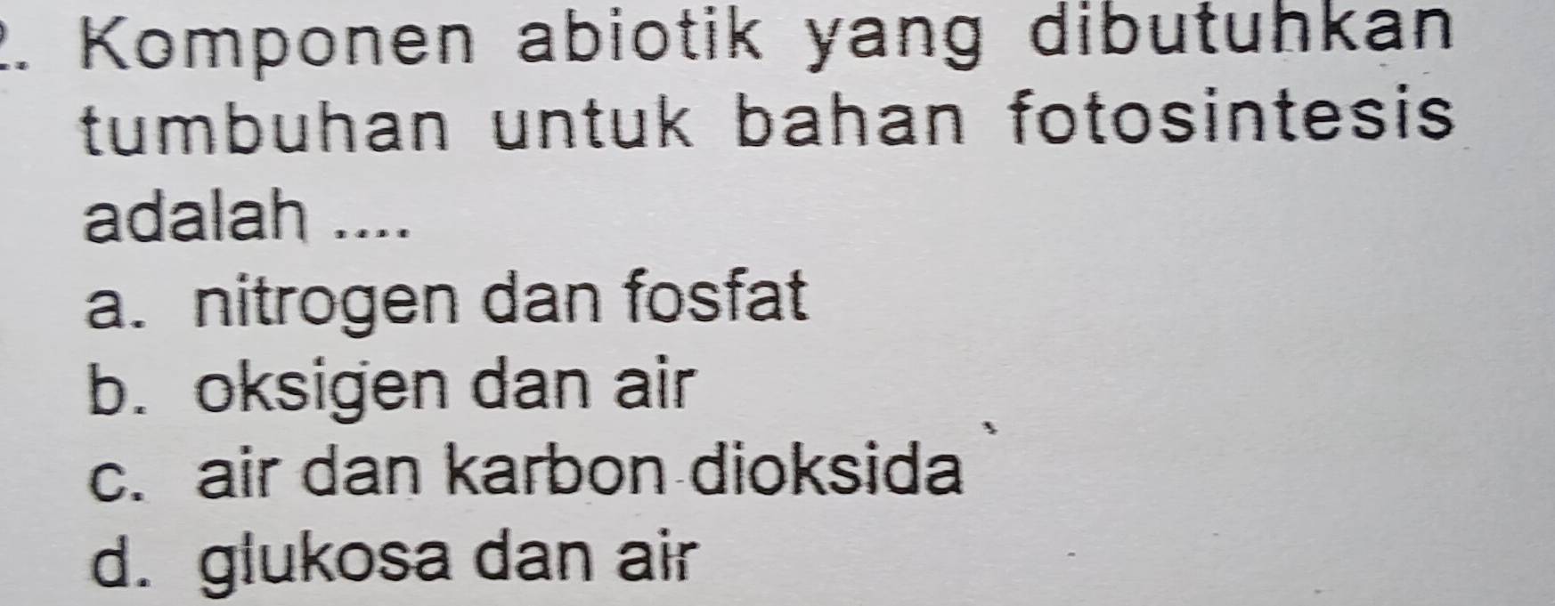 Komponen abiotik yang dibutuhkan
tumbuhan untuk bahan fotosintesis 
adalah ....
a. nitrogen dan fosfat
b. oksigen dan air
c. air dan karbon dioksida
d. glukosa dan air