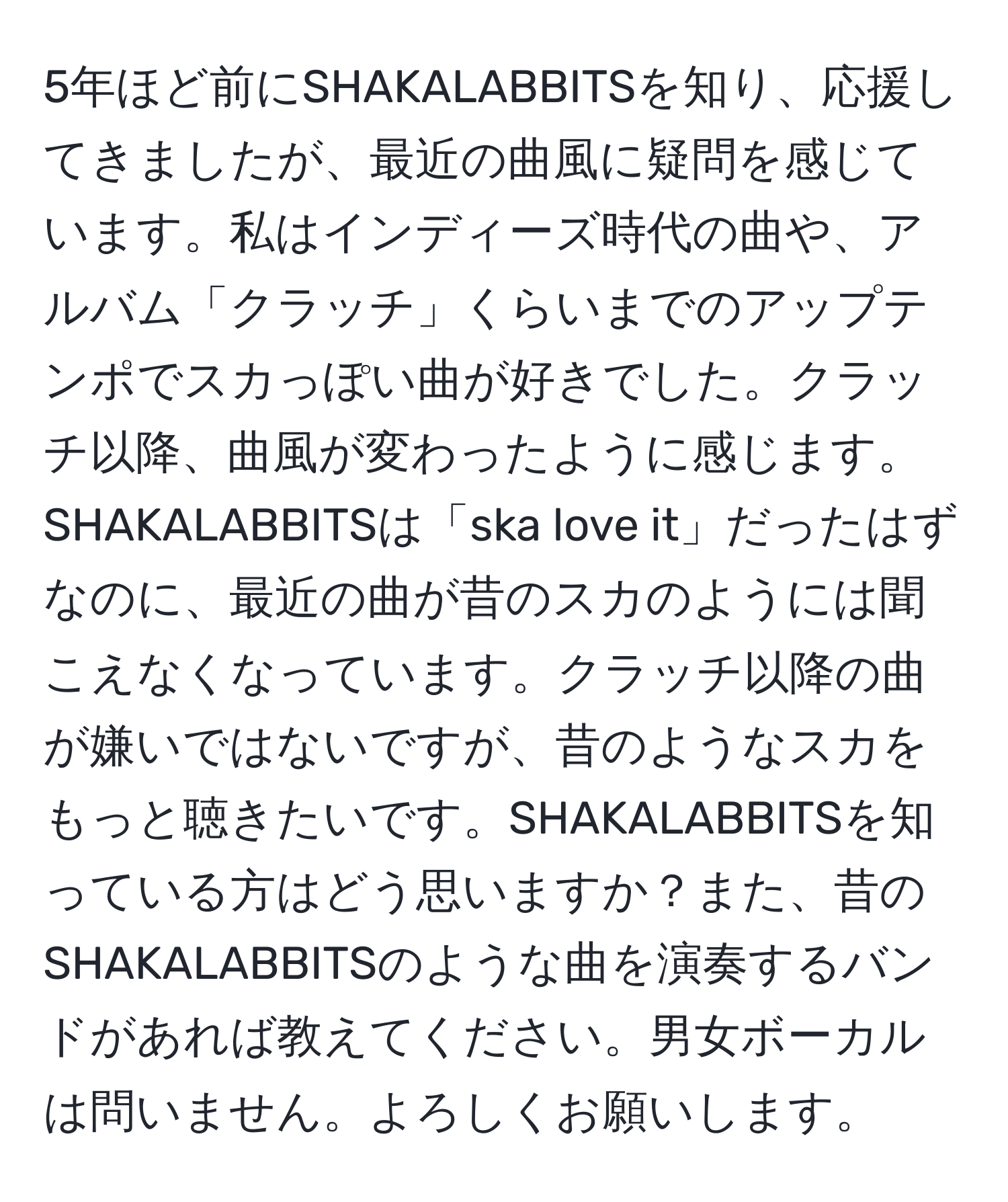 5年ほど前にSHAKALABBITSを知り、応援してきましたが、最近の曲風に疑問を感じています。私はインディーズ時代の曲や、アルバム「クラッチ」くらいまでのアップテンポでスカっぽい曲が好きでした。クラッチ以降、曲風が変わったように感じます。SHAKALABBITSは「ska love it」だったはずなのに、最近の曲が昔のスカのようには聞こえなくなっています。クラッチ以降の曲が嫌いではないですが、昔のようなスカをもっと聴きたいです。SHAKALABBITSを知っている方はどう思いますか？また、昔のSHAKALABBITSのような曲を演奏するバンドがあれば教えてください。男女ボーカルは問いません。よろしくお願いします。