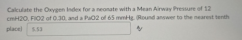 Calculate the Oxygen Index for a neonate with a Mean Airway Pressure of 12
cmH2O, FIO2 of 0.30, and a PaO2 of 65 mmHg. (Round answer to the nearest tenth 
place) 5.53