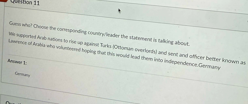 Guess who? Choose the corresponding country/leader the statement is talking about. 
We supported Arab nations to rise up against Turks (Ottoman overlords) and sent and officer better known as 
Lawrence of Arabia who volunteered hoping that this would lead them into independence.Germany 
Answer 1: 
Germany