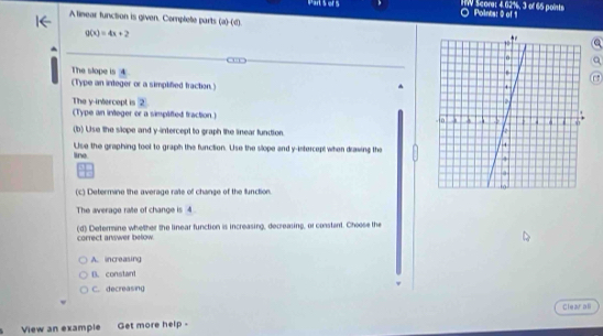 or 5 HW Score: 4.62%, 3 of 65 points a Points: 0 of 1
A tinear function is given. Complete parts (a)(d).
g(x)=4x+2
The slope is 4
(Type an integer or a simplified fraction)
The y -invercept is ②
(Type an inleger or a simplifted fraction.) 
(b) Use the slope and y-intercept to graph the linear fundion.
line Use the graphing tool to graph the function. Use the slope and y-intercept when drawing the
(c) Determine the average rate of change of the function
The average rate of change is 4.
(d) Determine whether the linear function is increasing, decreasing, or constant. Choose the
correct answer below.
A. increasing
B. constant
C. decreasing
Clearall
View an example Get more help -