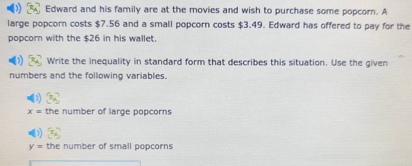 Edward and his family are at the movies and wish to purchase some popcorn. A 
large popcorn costs $7.56 and a small popcorn costs $3.49. Edward has offered to pay for the 
popcorn with the $26 in his wallet. 
Write the inequality in standard form that describes this situation. Use the given 
numbers and the following variables.
x= the number of large popcorns
y= the number of small popcorns