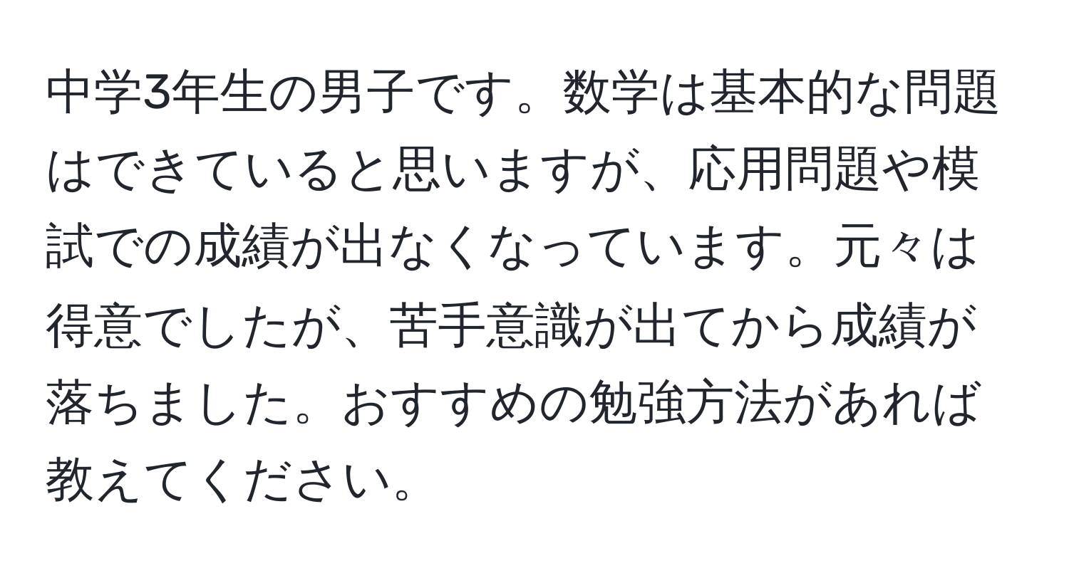 中学3年生の男子です。数学は基本的な問題はできていると思いますが、応用問題や模試での成績が出なくなっています。元々は得意でしたが、苦手意識が出てから成績が落ちました。おすすめの勉強方法があれば教えてください。