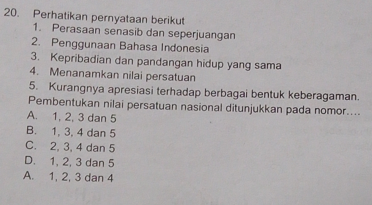 Perhatikan pernyataan berikut
1. Perasaan senasib dan seperjuangan
2. Penggunaan Bahasa Indonesia
3. Kepribadian dan pandangan hidup yang sama
4. Menanamkan nilai persatuan
5. Kurangnya apresiasi terhadap berbagai bentuk keberagaman.
Pembentukan nilai persatuan nasional ditunjukkan pada nomor....
A. 1, 2, 3 dan 5
B. 1, 3, 4 dan 5
C. 2, 3, 4 dan 5
D. 1, 2, 3 dan 5
A. 1, 2, 3 dan 4