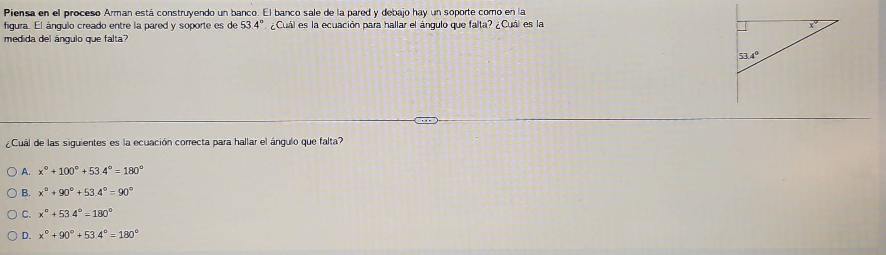 Piensa en el proceso Arman está construyendo un banco. El banco sale de la pared y debajo hay un soporte como en la
figura. El ángulo creado entre la pared y soporte es de 53.4° ¿Cuál es la ecuación para hallar el ángulo que falta? ¿Cuál es la 
medida del ángulo que falta?
¿Cuál de las siguientes es la ecuación correcta para hallar el ángulo que falta?
A. x°+100°+53.4°=180°
B. x°+90°+53.4°=90°
C. x°+53.4°=180°
D. x°+90°+53.4°=180°