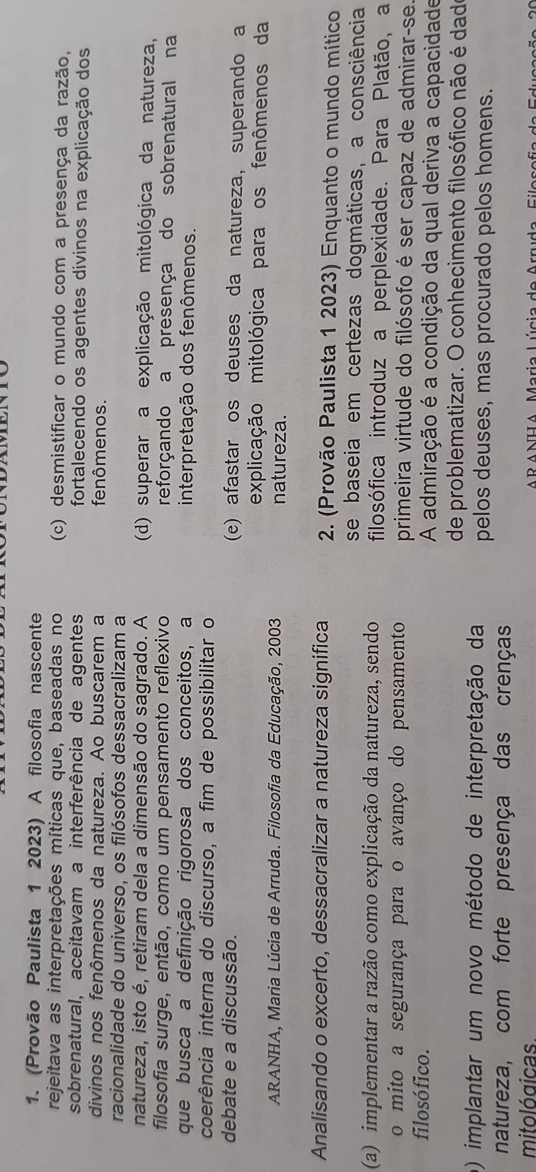 (Provão Paulista 1 2023) A filosofia nascente
rejeitava as interpretações míticas que, baseadas no (c) desmistificar o mundo com a presença da razão,
sobrenatural, aceitavam a interferência de agentes fortalecendo os agentes divinos na explicação dos
divinos nos fenômenos da natureza. Ao buscarem a fenômenos.
racionalidade do universo, os filósofos dessacralizam a
natureza, isto é, retiram dela a dimensão do sagrado. A (d) superar a explicação mitológica da natureza,
filosofia surge, então, como um pensamento reflexivo reforçando a presença do sobrenatural na
que busca a definição rigorosa dos conceitos, a interpretação dos fenômenos.
coerência interna do discurso, a fim de possibilitar o
debate e a discussão. (e) afastar os deuses da natureza, superando a
explicação mitológica para os fenômenos da
ARANHA, Maria Lúcia de Arruda. Filosofia da Educação, 2003 natureza.
Analisando o excerto, dessacralizar a natureza significa  2. (Provão Paulista 1 2023) Enquanto o mundo mítico
se baseia em certezas dogmáticas, a consciência
(a) implementar a razão como explicação da natureza, sendo filosófica introduz a perplexidade. Para Platão, a
o mito a segurança para o avanço do pensamento primeira virtude do filósofo é ser capaz de admirar-se.
filosófico. A admiração é a condição da qual deriva a capacidade
de problematizar. O conhecimento filosófico não é dad
o) implantar um novo método de interpretação da
pelos deuses, mas procurado pelos homens.
natureza, com forte presença das crenças
mitológicas.