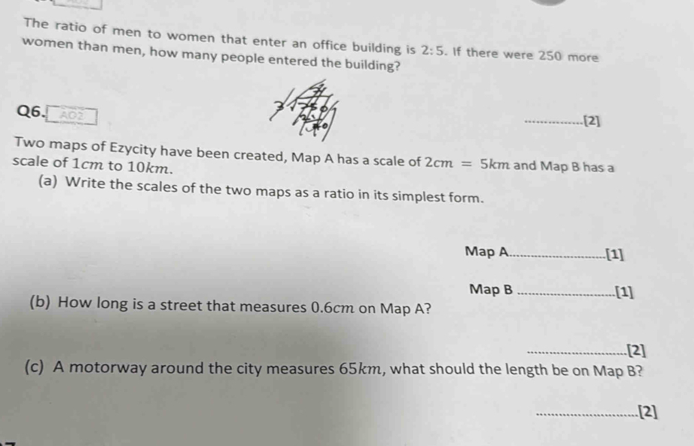 The ratio of men to women that enter an office building is 2:5. If there were 250 more 
women than men, how many people entered the building? 
Q6. AO2 
_[2] 
Two maps of Ezycity have been created, Map A has a scale of 2c m = 5km and Map B has a 
scale of 1cm to 10km. 
(a) Write the scales of the two maps as a ratio in its simplest form. 
Map A _[1] 
Map B _[1] 
(b) How long is a street that measures 0.6cm on Map A? 
_[2] 
(c) A motorway around the city measures 65km, what should the length be on Map B? 
_[2]