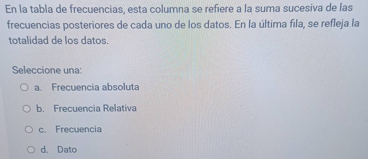 En la tabla de frecuencias, esta columna se refiere a la suma sucesiva de las
frecuencias posteriores de cada uno de los datos. En la última fila, se refleja la
totalidad de los datos.
Seleccione una:
a. Frecuencia absoluta
b. Frecuencia Relativa
c. Frecuencia
d. Dato