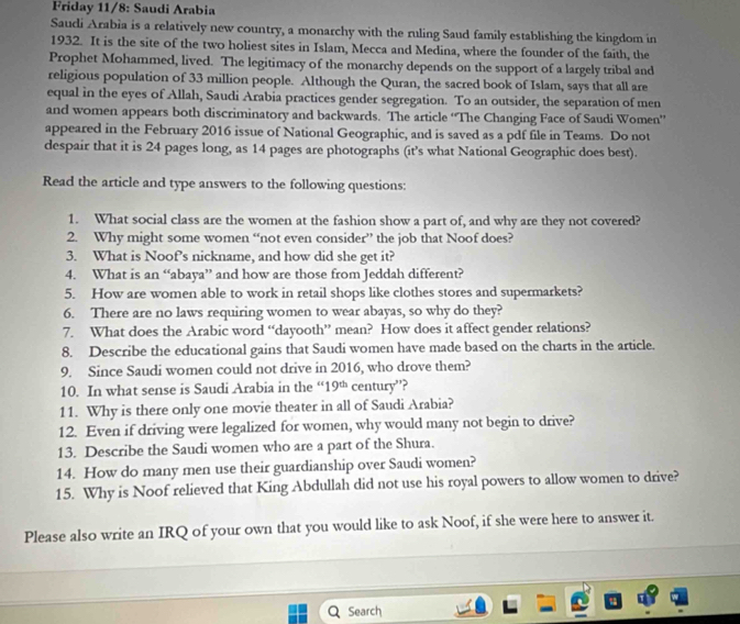Friday 11/8: Saudi Arabia
Saudi Arabia is a relatively new country, a monarchy with the ruling Saud family establishing the kingdom in
1932. It is the site of the two holiest sites in Islam, Mecca and Medina, where the founder of the faith, the
Prophet Mohammed, lived. The legitimacy of the monarchy depends on the support of a largely tribal and
religious population of 33 million people. Although the Quran, the sacred book of Islam, says that all are
equal in the eyes of Allah, Saudi Arabia practices gender segregation. To an outsider, the separation of men
and women appears both discriminatory and backwards. The article “The Changing Face of Saudi Women”
appeared in the February 2016 issue of National Geographic, and is saved as a pdf file in Teams. Do not
despair that it is 24 pages long, as 14 pages are photographs (it’s what National Geographic does best).
Read the article and type answers to the following questions:
1. What social class are the women at the fashion show a part of, and why are they not covered?
2. Why might some women “not even consider” the job that Noof does?
3. What is Noof's nickname, and how did she get it?
4. What is an “abaya” and how are those from Jeddah different?
5. How are women able to work in retail shops like clothes stores and supermarkets?
6. There are no laws requiring women to wear abayas, so why do they?
7. What does the Arabic word “dayooth” mean? How does it affect gender relations?
8. Describe the educational gains that Saudi women have made based on the charts in the article.
9. Since Saudi women could not drive in 2016, who drove them?
10. In what sense is Saudi Arabia in the “ 19^(th) century”?
11. Why is there only one movie theater in all of Saudi Arabia?
12. Even if driving were legalized for women, why would many not begin to drive?
13. Describe the Saudi women who are a part of the Shura.
14. How do many men use their guardianship over Saudi women?
15. Why is Noof relieved that King Abdullah did not use his royal powers to allow women to drive?
Please also write an IRQ of your own that you would like to ask Noof, if she were here to answer it.
Search