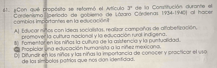 ¿Con qué propósito se reformó el Artículo 3° de la Constitución durante el
Cardenismo (periodo de gobierno de Lázaro Cárdenas 1934-1940) al hacer
cambios importantes en la educación?
A) Educar niños con ideas socialistas, realizar campañas de alfabetización,
promover la cultura nacional y la educación rural indígena.
B) Fomentar en los niños la cultura de la asistencia y la puntualidad.
C) Propiciar una educación humanista a la niñez mexicana.
D) Difundir en los niños y las niñas la importancia de conocer y practicar el uso
de los símbolos patrios que nos dan identidad.