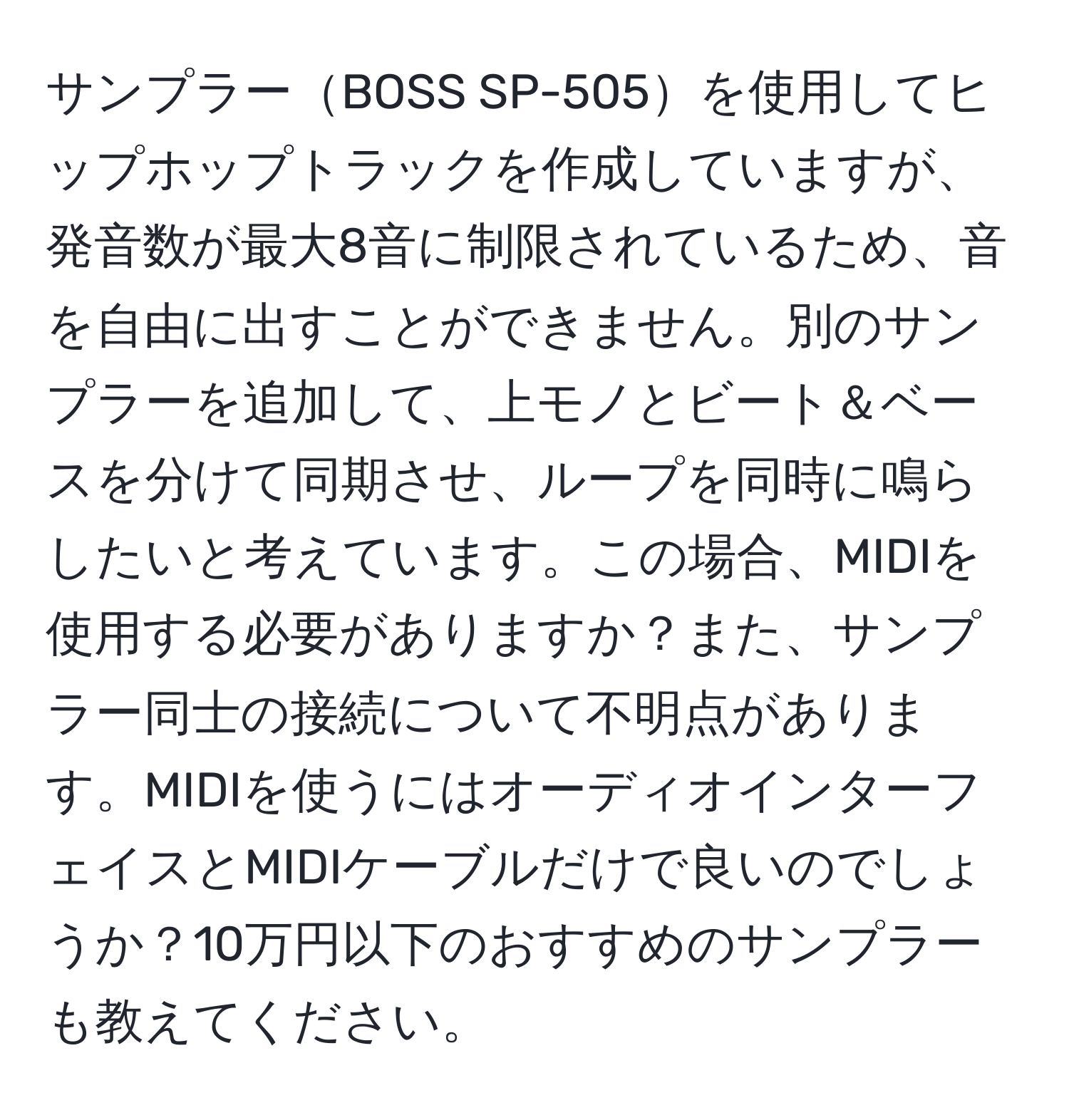 サンプラーBOSS SP-505を使用してヒップホップトラックを作成していますが、発音数が最大8音に制限されているため、音を自由に出すことができません。別のサンプラーを追加して、上モノとビート＆ベースを分けて同期させ、ループを同時に鳴らしたいと考えています。この場合、MIDIを使用する必要がありますか？また、サンプラー同士の接続について不明点があります。MIDIを使うにはオーディオインターフェイスとMIDIケーブルだけで良いのでしょうか？10万円以下のおすすめのサンプラーも教えてください。