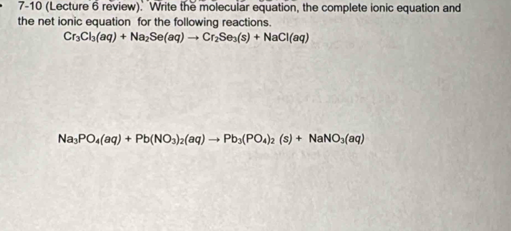 7-10 (Lecture 6 review). "Write the molecular equation, the complete ionic equation and 
the net ionic equation for the following reactions.
Cr_3Cl_3(aq)+Na_2Se(aq)to Cr_2Se_3(s)+NaCl(aq)
Na_3PO_4(aq)+Pb(NO_3)_2(aq)to Pb_3(PO_4)_2(s)+NaNO_3(aq)