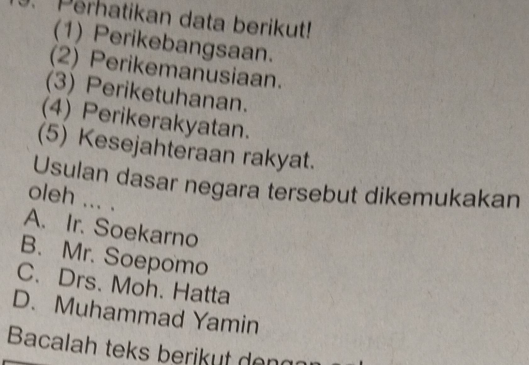 Perhatikan data berikut!
(1) Perikebangsaan.
(2) Perikemanusiaan.
(3) Periketuhanan.
(4) Perikerakyatan.
(5) Kesejahteraan rakyat.
Usulan dasar negara tersebut dikemukakan
oleh ... .
A. Ir. Soekarno
B. Mr. Soepomo
C. Drs. Moh. Hatta
D. Muhammad Yamin
Bacalah teks berikut en