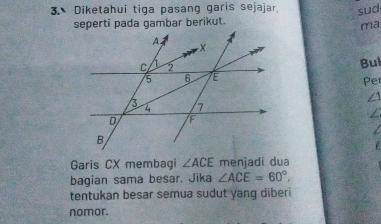 Diketahui tiga pasang garis sejajar, sud 
seperti pada gambar berikut. 
ma 
Bul 
Per
∠ 1
Garis CX membagi ∠ ACE menjadi dua 
bagian sama besar. Jika ∠ ACE=60°, 
tentukan besar semua sudut yang diberi 
nomor.