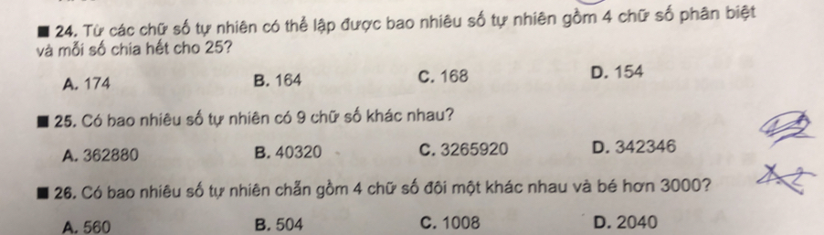 Từ các chữ số tự nhiên có thể lập được bao nhiêu số tự nhiên gồm 4 chữ số phân biệt
và mỗi số chia hết cho 25?
A. 174 B. 164 C. 168 D. 154
25. Có bao nhiêu số tự nhiên có 9 chữ số khác nhau?
A. 362880 B. 40320 C. 3265920 D. 342346
26. Có bao nhiêu số tự nhiên chẵn gồm 4 chữ số đôi một khác nhau và bé hơn 3000?
A. 560 B. 504 C. 1008 D. 2040