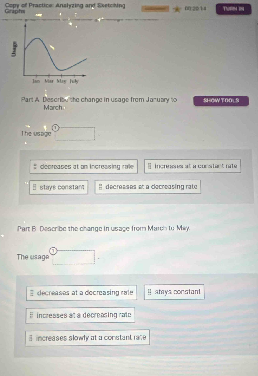 Copy of Practice: Analyzing and Sketching 00 20 14 TURN IN
Graphs
Part A Describe the change in usage from January to SHOW TOOLS
March.
The usage
decreases at an increasing rate increases at a constant rate
stays constant  12/11  decreases at a decreasing rate
Part B Describe the change in usage from March to May.
The usage
decreases at a decreasing rate stays constant
increases at a decreasing rate
 □ /□   increases slowly at a constant rate