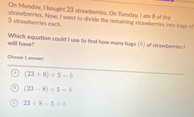 On Monday, I bought 23 strawberries. On Tuesday, I ate 8 of the
strawberries. Now, I want to divide the remaining strawberries into bags of
5 strawberries each.
Which equation could I use to find how many bags (b) of strawberries I
will have?
Choose 1 answer:
a (23+8)/ 5=b
B (23-8)/ 5=b
a 23/ 8-5=b