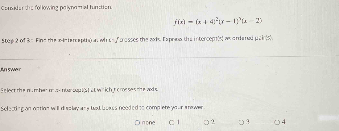 Consider the following polynomial function.
f(x)=(x+4)^2(x-1)^5(x-2)
Step 2 of 3 : Find the x-intercept(s) at which fcrosses the axis. Express the intercept(s) as ordered pair(s).
Answer
Select the number of x-intercept(s) at which f crosses the axis.
Selecting an option will display any text boxes needed to complete your answer.
none 1 2 3 4