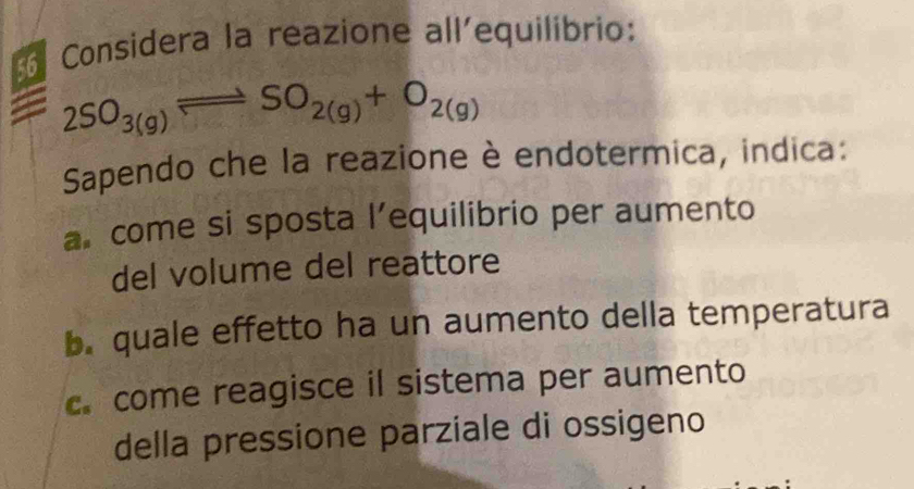 Considera la reazione all'equilibrio:
2SO_3(g)leftharpoons SO_2(g)+O_2(g)
Sapendo che la reazione è endotermica, indica:
a come si sposta l’equilibrio per aumento
del volume del reattore
b. quale effetto ha un aumento della temperatura
c. come reagisce il sistema per aumento
della pressione parziale di ossigeno