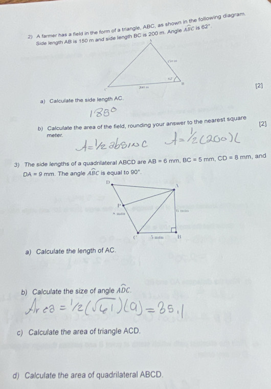 A farmer has a field in the form of a triangle, ABC, as shown in the following diagram.
widehat ABC is 62°.
[2]
a) Calculate the side length AC.
[2]
b) Calculate the area of the field, rounding your answer to the nearest square
meter.
3) The side lengths of a quadrilateral ABCD are AB=6mm,BC=5mm,CD=8mm , and
DA=9mm. The angle Awidehat BC is equal to 90°.
a) Calculate the length of AC.
b) Calculate the size of angle Awidehat DC.
c) Calculate the area of triangle ACD.
d) Calculate the area of quadrilateral ABCD.