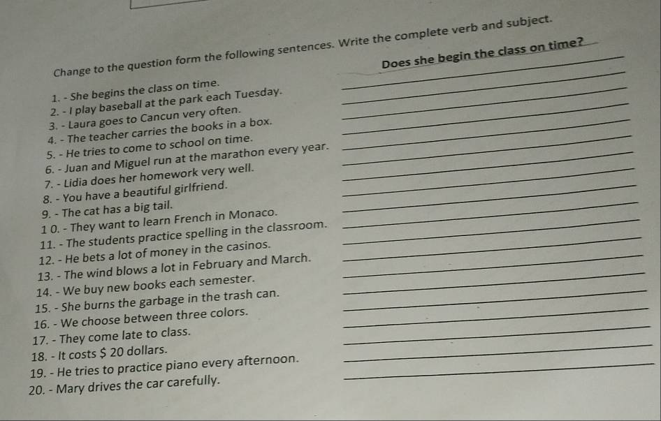 Change to the question form the following sentences. Write the complete verb and subject. 
Does she begin the class on time? 
1. - She begins the class on time._ 
2. - I play baseball at the park each Tuesday._ 
_ 
3. - Laura goes to Cancun very often._ 
4. - The teacher carries the books in a box. 
5. - He tries to come to school on time. 
6. - Juan and Miguel run at the marathon every year._ 
_ 
7. - Lidia does her homework very well._ 
8. - You have a beautiful girlfriend._ 
9. - The cat has a big tail. 
1 0. - They want to learn French in Monaco._ 
_ 
11. - The students practice spelling in the classroom._ 
12. - He bets a lot of money in the casinos._ 
13. - The wind blows a lot in February and March. 
14. - We buy new books each semester. 
_ 
15. - She burns the garbage in the trash can. 
_ 
_ 
16. - We choose between three colors. 
_ 
17. - They come late to class. 
18. - It costs $ 20 dollars. 
19. - He tries to practice piano every afternoon._ 
_ 
20. - Mary drives the car carefully.