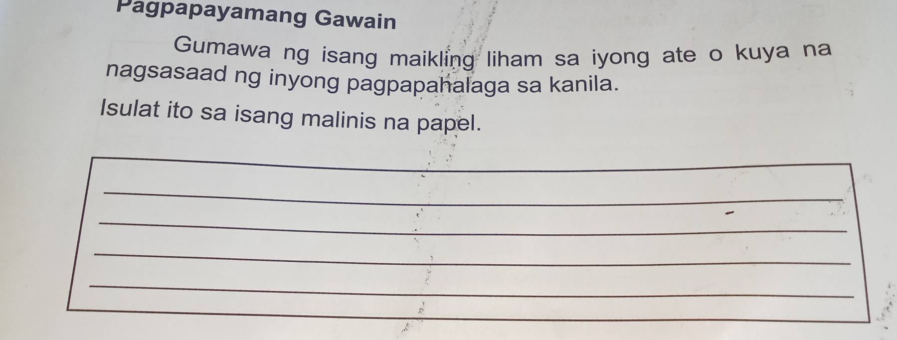 Pagpapayamang Gawain 
Gumawa ng isang maikling liham sa iyong ate o kuya na 
nagsasaad ng inyong pagpapahalaga sa kanila. 
Isulat ito sa isang malinis na papel. 
_ 
_ 
_ 
_ 
_ 
_