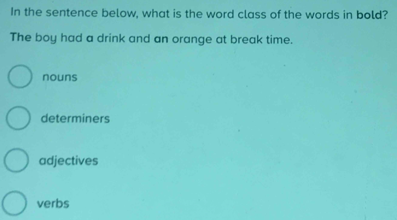 In the sentence below, what is the word class of the words in bold?
The boy had a drink and an orange at break time.
nouns
determiners
adjectives
verbs