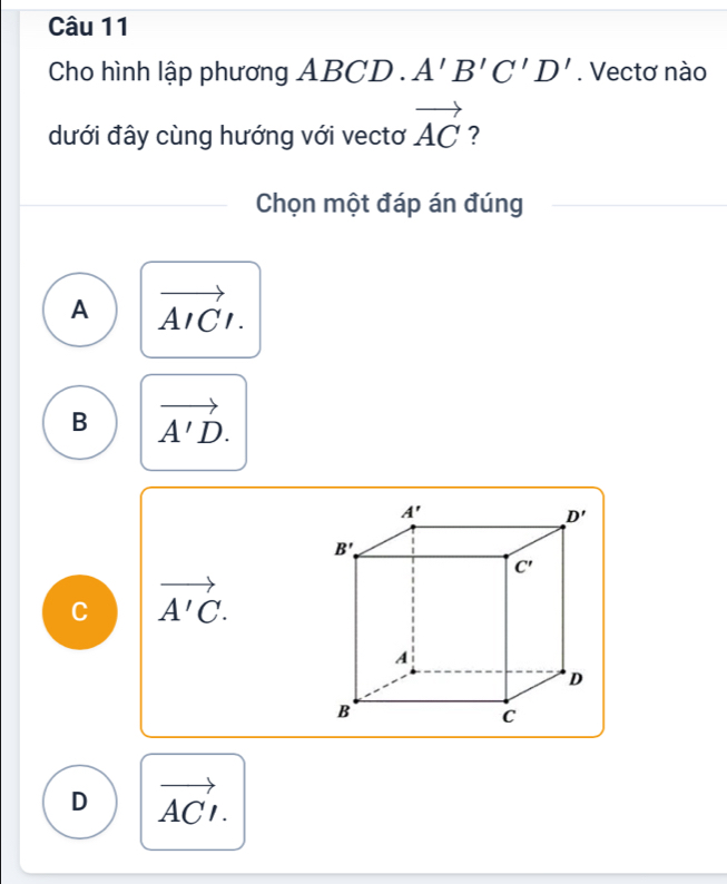 Cho hình lập phương ABCD.A'B'C'D'. Vectơ nào
dưới đây cùng hướng với vectơ vector AC ?
Chọn một đáp án đúng
A vector AICI.
B vector A'D.
C vector A'C.
D vector ACI.