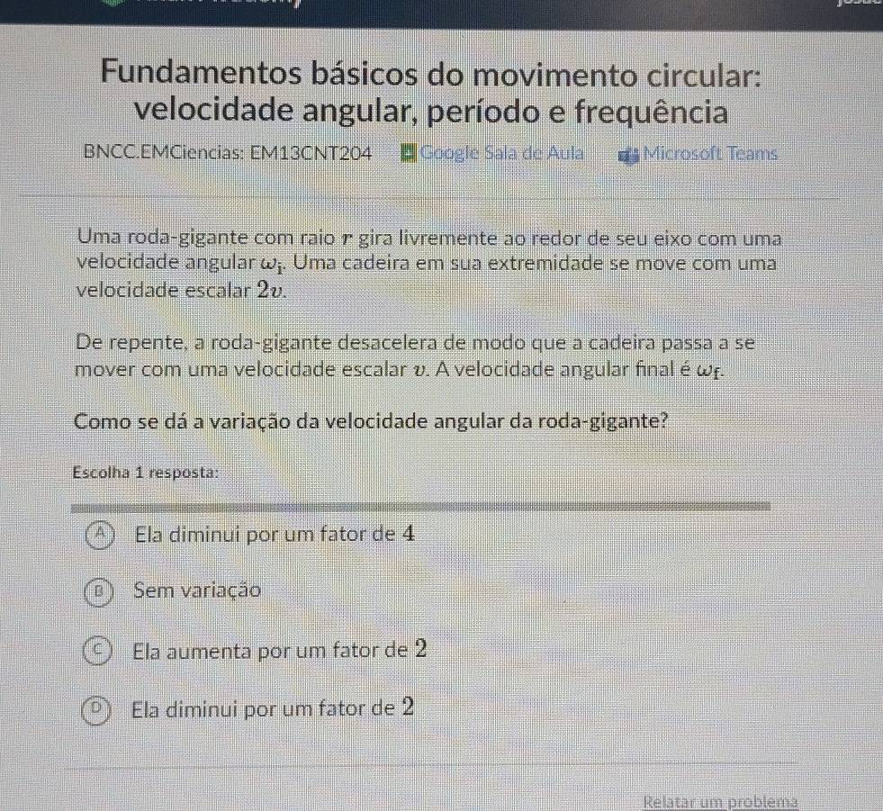 Fundamentos básicos do movimento circular:
velocidade angular, período e frequência
BNCC.EMCiencias: EM13CNT204 |Google Sala de Aula =* Microsoft Teams
Uma roda-gigante com raio r gira livremente ao redor de seu eixo com uma
velocidade angular w_i. Uma cadeira em sua extremidade se move com uma
velocidade escalar 2v
De repente, a roda-gigante desacelera de modo que a cadeira passa a se
mover com uma velocidade escalar v. A velocidade angular final é ωf.
Como se dá a variação da velocidade angular da roda-gigante?
Escolha 1 resposta:
Ela diminui por um fator de 4
Sem variação
Ela aumenta por um fator de 2
Ela diminui por um fator de 2
Relatar um problema