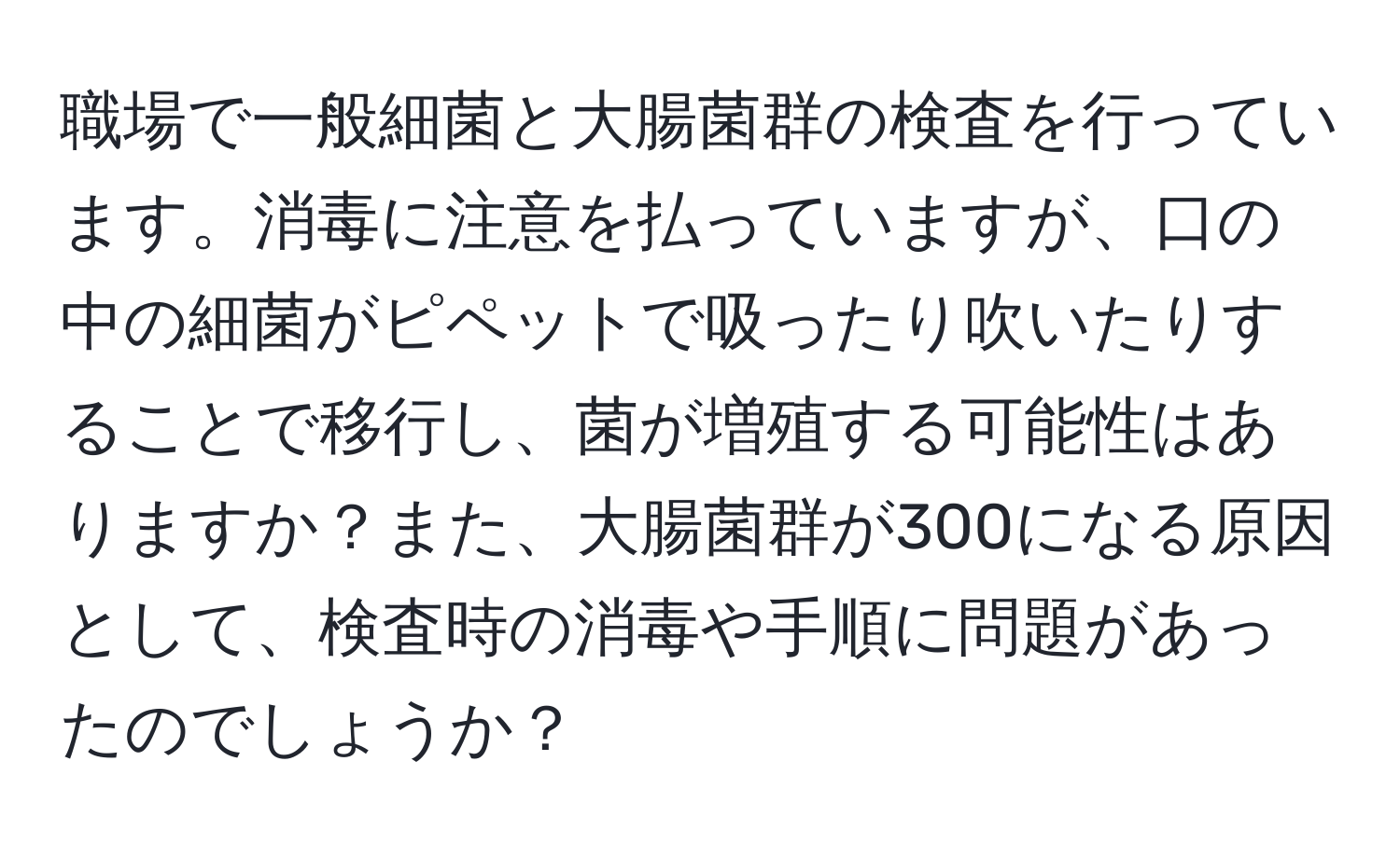 職場で一般細菌と大腸菌群の検査を行っています。消毒に注意を払っていますが、口の中の細菌がピペットで吸ったり吹いたりすることで移行し、菌が増殖する可能性はありますか？また、大腸菌群が300になる原因として、検査時の消毒や手順に問題があったのでしょうか？