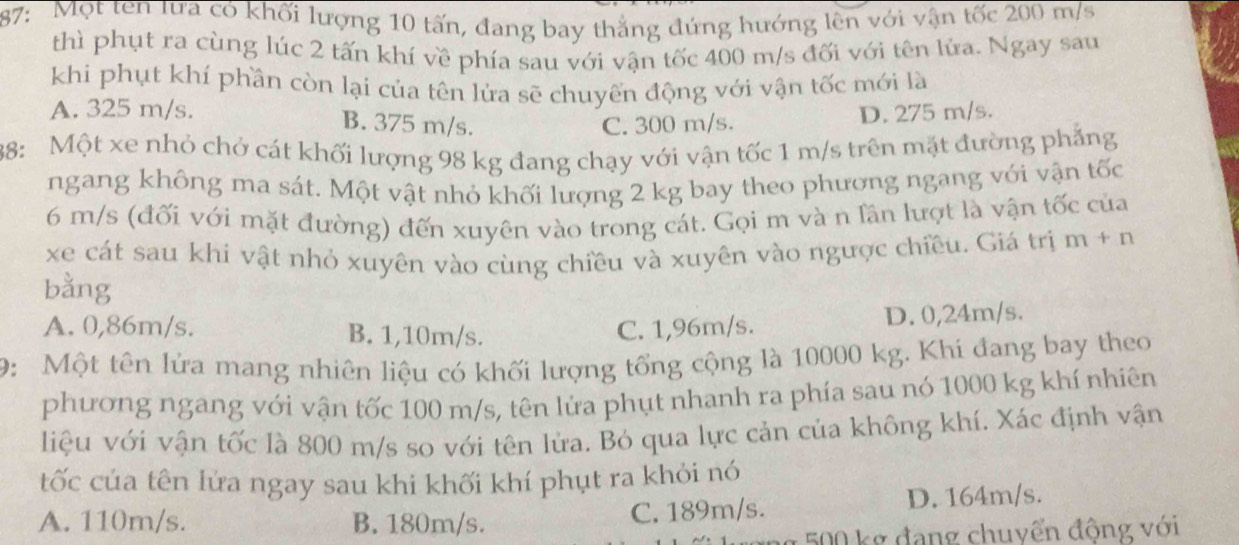 87: Một ten lưa có khối lượng 10 tấn, đang bay thẳng đứng hướng lên với vận tốc 200 m/s
thì phụt ra cùng lúc 2 tấn khí về phía sau với vận tốc 400 m/s đối với tên lửa. Ngay sau
khi phụt khí phần còn lại của tên lửa sẽ chuyển động với vận tốc mới là
A. 325 m/s. D. 275 m/s.
B. 375 m/s. C. 300 m/s.
88: Một xe nhỏ chở cát khối lượng 98 kg đang chạy với vận tốc 1 m/s trên mặt đường phẳng
ngang không ma sát. Một vật nhỏ khối lượng 2 kg bay theo phương ngang với vận tốc
6 m/s (đối với mặt đường) đến xuyên vào trong cát. Gọi m và n lần lượt là vận tốc của
xe cát sau khi vật nhỏ xuyên vào cùng chiều và xuyên vào ngược chiều. Giá trị m+n
bằng
A. 0,86m/s. B. 1,10m/s.
C. 1,96m/s. D. 0,24m/s.
9:Một tên lửa mang nhiên liệu có khối lượng tổng cộng là 10000 kg. Khí đang bay theo
phương ngang với vận tốc 100 m/s, tên lửa phụt nhanh ra phía sau nó 1000 kg khí nhiên
liệu với vận tốc là 800 m/s so với tên lửa. Bỏ qua lực cản của không khí. Xác định vận
tốc của tên lửa ngay sau khi khối khí phụt ra khỏi nó
A. 110m/s. B. 180m/s. C. 189m/s. D. 164m/s.
g 500 kg đang chuyển động với