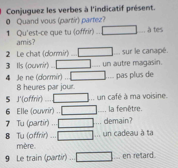 Conjuguez les verbes à l'indicatif présent. 
0 Quand vous (partir) partez? 
1 Qu'est-ce que tu (offrir) à tes 
amis? 
2 Le chat (dormir) sur le canapé. 
3 Ils (ouvrir) .. un autre magasin. 
4 Je ne (dormir) ... pas plus de 
8 heures par jour. 
5 J'(offrir) un café à ma voisine. 
6 Elle (ouvrir) .. la fenêtre. 
7 Tu (partir) demain? 
8 Tu (offrir) un cadeau à ta 
mère. 
9 Le train (partir) a en retard.