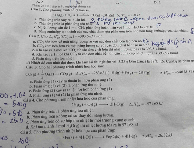 A. 2 B. 3. C. 4. D. 5.
Phần 2: Bài tập trắc nghiệm đúng sai
Câu 1. Cho phương trình nhiệt hỏa sau:
CH_4(g)+H_2O(l)xrightarrow  CO(g)+3H_2( 2) Δ H²  = 250kJ
a. Phân ứng trên xây ra thuận lợi.
b. Phân ứng trên là phản ứng tóa nhiệt.
c. Nhiệt lượng cần đề 1 mol CH₄ phản ứng hoàn toàn với 1 mol H_2O là 250 kJ.
d. Tổng enthalpy tạo thành của các chất tham gia phân ứng trên nhỏ hơn tổng enthalpy của sản phâm.
Câu 2. Cho △ _r_fH_(sim g)^v(CO_2,g)=-393.5kJ/n not
a. CO_2 bên hơn về mặt năng lượng so với các đơn chất bên tạo nên nó.
b. CO_2 kém bên hơn về mặt năng lượng so với các đơn chất bên tạo nên nó. N
c. Khi tạo ra 1 mol khi CO_2 từ các đơn chất bên thì nhiệt lượng tóa ra là 393.5 kJ/mol.
d. Khi tao ra 1 mol khi CO_2 tử các đơn chất bên thi cần cung cập nhiệt lượng là 393.5 kJ/mol.
d. Phán ứng trên tỏa nhiệt.
d) Nhiệt độ cao nhất đạt được khi làm lại thí nghiệm với 3.25 g kẽm (zinc) là 38°C. Do CuSO_4
Câu 3. Cho hai phương trình nhiệt hóa học sau: đã phản in
CO(g)+ 1/2 O_2(g)to CO_2(g) a, H_(208)°=-283kJ(1);H_2(g)+F_2(g)to 2HF(g) A, H_(208)°=-546kJ(2)
a. Phân ứng (1) xây ra thuận lợi hơn phản ứng (2)
b. Phân ứng (1) và (2) là phân ứng thu nhiệt.
c. Phân ứng (2) xảy ra thuận lợi hơn phản ứng (1).
d. Phản ứng (1) và (2) là phản ứng tỏa nhiệt.
Câu 4. Cho phương trình nhiệt hóa học của phân ứng:
2H_2(g)+O_2(g)to 2H_2O(g) △ _rH_(208)°=-571.68kJ
a. Phân ứng trên là phản ứng tóa nhiệt.
b. Phản ứng trên không có sự thay đổi năng lượng.
c. Phản ứng trên có sự hấp thu nhiệt từ môi trường xung quanh.
d. Khi tạo thành 1 mol H_2O(g) thì nhiệt lượng tóa ra là 571,68 kJ.
Câu 5. Cho phương trình nhiệt hóa học của phản ứng:
3Fe(s)+4H_2O(l)to Fe_3O_4(s)+4H_2(g) L H_(298)^o=26.32kJ