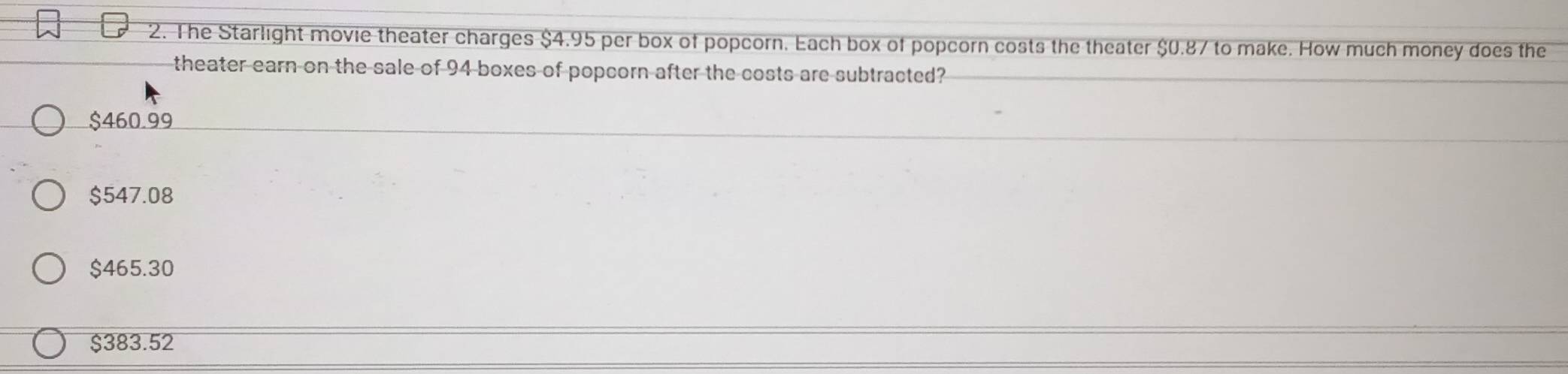 The Starlight movie theater charges $4.95 per box of popcorn. Each box of popcorn costs the theater $0.87 to make. How much money does the
theater earn on the sale of 94 boxes of popcorn after the costs are subtracted?
$460.99
$547.08
$465.30
$383.52