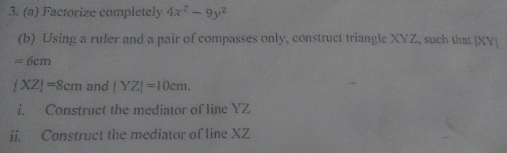 Factorize completely 4x^2-9y^2
(b) Using a ruler and a pair of compasses only, construct triangle XYZ, such that [XY]
=6cm
|XZ|=8cm and |YZ|=10cm. 
i. Construct the mediator of line YZ
ii. Construct the mediator of line XZ