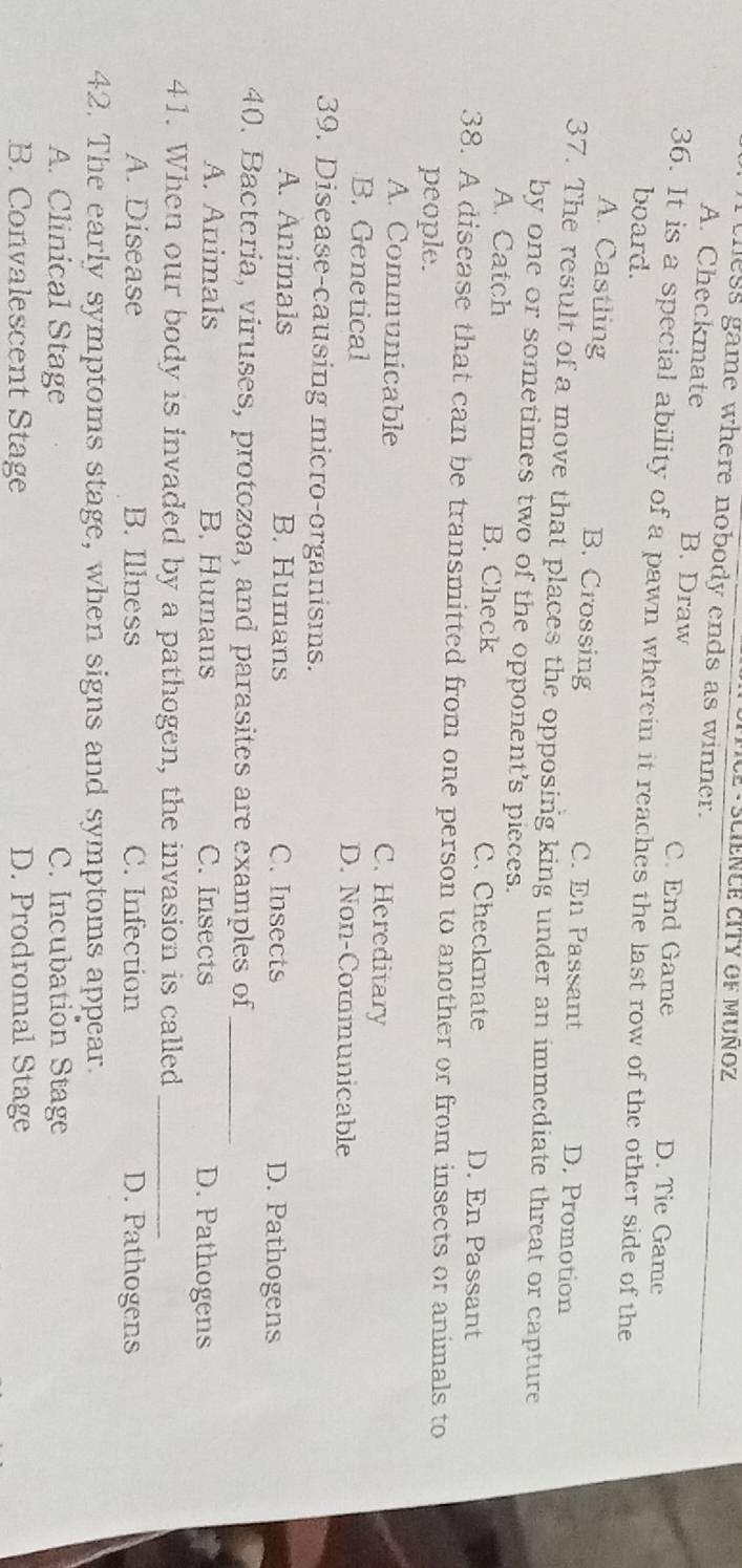 MCE - SCIENCE CITY OF MUÑOZ
thess game where nobody ends as winner.
A. Checkmate B. Draw C. End Game D. Tie Game
36. It is a special ability of a pawn wherein it reaches the last row of the other side of the
board.
A. Castling B. Crossing C. En Passant D. Promotion
37. The result of a move that places the opposing king under an immediate threat or capture
by one or sometimes two of the opponent's pieces.
A. Catch B. Check C. Checkmate D. En Passant
38. A disease that can be transmitted from one person to another or from insects or animals to
people.
A. Communicable C. Hereditary
B. Genetical D. Non-Communicable
39. Disease-causing micro-organisms.
A. Animals B. Humans C. Insects D. Pathogens
40. Bacteria, viruses, protozoa, and parasites are examples of_
A. Animals B. Humans C. Insects D. Pathogens
41. When our body is invaded by a pathogen, the invasion is called_
A. Disease B. Illness C. Infection D. Pathogens
42. The early symptoms stage, when signs and symptoms appear.
A. Clinical Stage C. Incubation Stage
B. Convalescent Stage D. Prodromal Stage