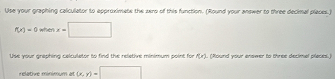 Use your graphing calculator to approximate the zero of this function. (Round your answer to three decimal places.)
f(x)=0whenx=□
Use your graphing calculator to find the relative minimum point for f(x). (Round your answer to three decimal places.) 
relative minimum at (x,y)=□