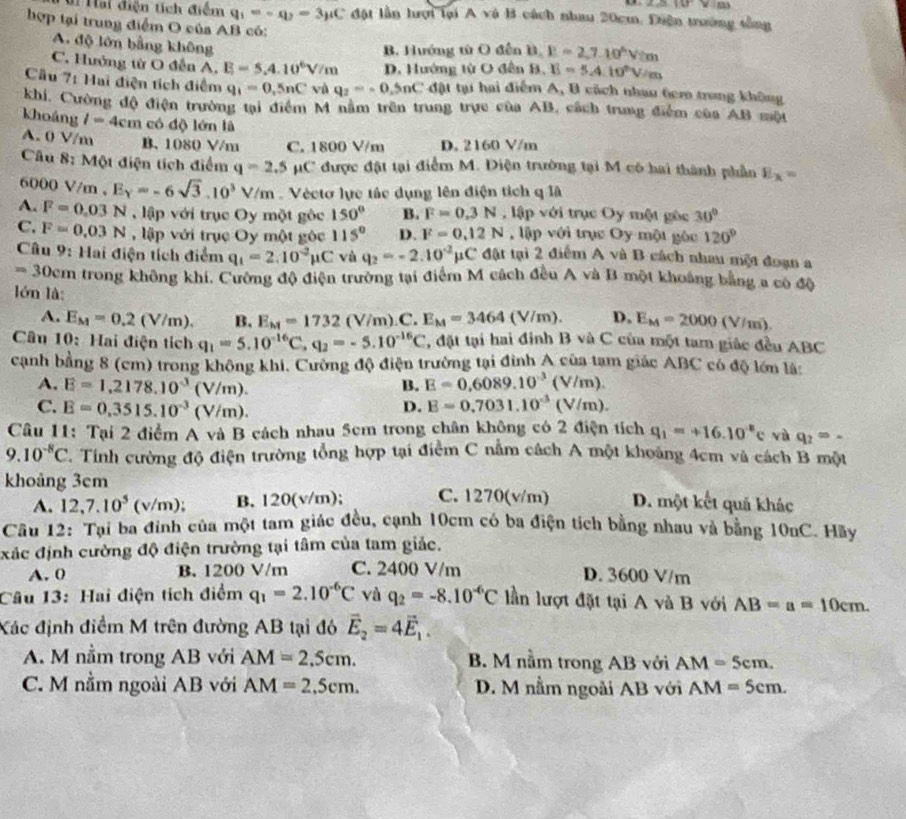 2△ WV=m
# Hai điện tích điểm q_1=-q_2=3_mu C đột lẫn hượi lại A và B cách nhau 20cm. Diện trường tống
hợp tại trung điểm O của AB có: B,E=2,7.10°V/m
A. độ lớn bằng không
B. Hướng từ O đến
C. Hưởng từ O đễn A. E=5.4.10^6V/m D. Hướng từ O đên B. E=5.4.10°V/m
Cầu 7: Hai điện tích điểm q_1=0,5nC và q_2=-0.5nC đặật tạ hai điểm A, B cách nhau 6cm trong không
khi, Cường độ điện trường tại điểm M nằm trên trung trực của AB, cách trung điểm của AB một
khoảng l=4cm có độ lớn là
A. 0 V/m B. 1080 V/m C. 1800 V/m D. 2160 V/m
Câu 8: Một điện tích điểm q=2.5 μC được đặt tại điểm M. Điện trường tại M có hai thành phần E_x=
6000 V/m,E_Y=-6sqrt(3).10^3V/m Véctơ lực tác dụng lên điện tích q là
A. F=0.03N lập với trục Oy một gộc 150° B. F=0.3N , lập với trục Oy một gốc 30°
C. F=0.03N , lập với trục Oy một gốc 115° D. F=0.12N , lập với trục Oy một góc 120°
Câu 9: Hai điện tích điểm q_1=2.10^(-2)mu C vù q_2=-2.10^(-2) 11 C đặt tại 2 điểm A và B cách nhau một đoạn a
== 30cm trong không khi. Cường độ điện trường tại điểm M cách đều A và B một khoảng bằng a có độ
lón là: D. E_M=2000(V/m).
A. E_M=0.2(V/m). B. E_kt=1732(V/m).C E_M=3464 (V/m).
Câu 10: Hai điện tích q_1=5.10^(-16)C,q_2=-5.10^(-16)C , đặt tại hai định B và C của một tam giác đều ABC
canh bằng 8 (cm) trong không khi. Cường độ điện trường tại đình A của tam giác ABC có độ lớn là:
A. E=1,2178.10^3(V/m). E=0,6089.10^(-3)(V/m).
B.
C. E=0,3515.10^(-3)(V/m).
D. E=0.7031.10^(-3)(V/m).
Câu 11: Tại 2 điểm A và B cách nhau 5cm trong chân không có 2 điện tích q_1=+16.10^8c vù q_2=-
9.10^(-8)C. Tính cường độ điện trường tổng hợp tại điểm C nằm cách A một khoảng 4cm và cách B một
khoảng 3cm C. 1270(v/m) D. một kết quả khác
A. 12,7.10^5(v/m); B. 120(v/m);
Câu 12: Tại ba đinh của một tam giác đều, cạnh 10cm có ba điện tích bằng nhau và bằng 10nC. Hãy
xác định cường độ điện trường tại tâm của tam giác.
A. 0 B. 1200 V/m C. 2400 V/m D. 3600 V/m
Câu 13: Hai điện tích điểm q_1=2.10^(-6)C và q_2=-8.10^(-6)C lần lượt đặt tại A và B với AB=a=10cm.
Xác định điểm M trên đường AB tại đó vector E_2=4vector E_1.
A. M nằm trong AB với AM=2.5cm. B. M nằm trong AB với AM=5cm.
C. M nằm ngoài AB với AM=2,5cm. D. M nằm ngoài AB với AM=5cm.