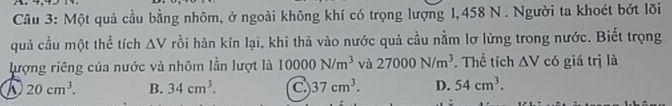 Một quả cầu bằng nhôm, ở ngoài không khí có trọng lượng 1,458 N. Người ta khoét bớt lõi
quả cầu một thể tích △ V rồi hàn kín lại, khi thả vào nước quả cầu nằm lơ lửng trong nước. Biết trọng
lượng riêng của nước và nhôm lần lượt là 10000N/m^3 và 27000N/m^3. Thể tích △ V có giá trị là
20cm^3. B. 34cm^3. C 37cm^3. D. 54cm^3.