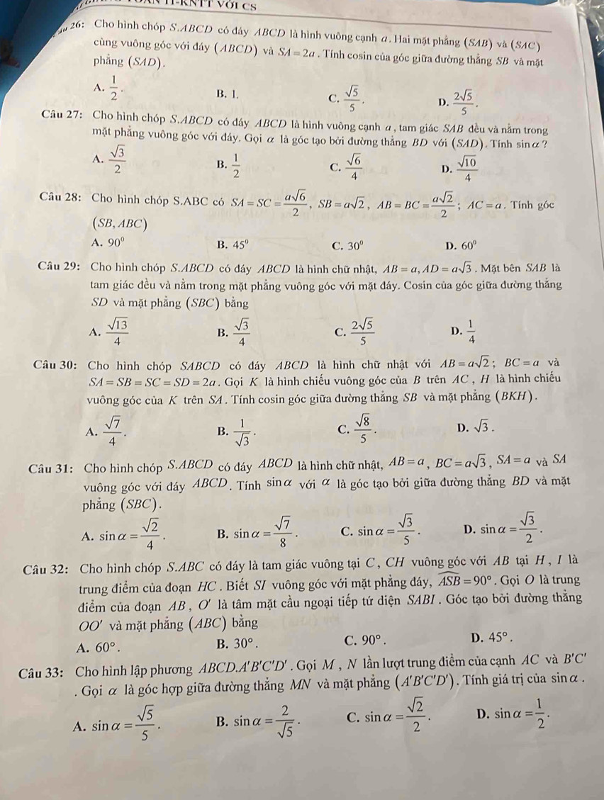 AN TTRNTT VớiCS
26: Cho hình chóp S.ABCD có đây ABCD là hình vuông cạnh a. Hai mặt phẳng (SAB) và (SAC)
cùng vuông góc với đáy (ABCD) và SA=2a. Tính cosin của góc giữa đường thẳng SB và mặt
phẳng (SAD ) .
A.  1/2 . B. 1. C.  sqrt(5)/5 . D.  2sqrt(5)/5 .
Câu 27: Cho hình chóp S.ABCD có đáy ABCD là hình vuông cạnh a, tam giác SAB đều và nằm trong
mặt phẳng vuông góc với đáy. Gọi α là góc tạo bởi đường thẳng BD với (SAD). Tính sinα?
A.  sqrt(3)/2   sqrt(6)/4  D.  sqrt(10)/4 
B.  1/2 
C.
Câu 28: Cho hình chóp S.ABC có SA=SC= asqrt(6)/2 ,SB=asqrt(2),AB=BC= asqrt(2)/2 ;AC=a. Tính góc
(SB,ABC)
A. 90° B. 45° C. 30° D. 60°
Câu 29: Cho hình chóp S.ABCD có đáy ABCD là hình chữ nhật, AB=a,AD=asqrt(3). Mặt bên SAB là
tam giác đều và nằm trong mặt phẳng vuông góc với mặt đáy. Cosin của góc giữa đường thắng
SD và mặt phẳng (SBC) bằng
A.  sqrt(13)/4   sqrt(3)/4  C.  2sqrt(5)/5  D.  1/4 
B.
Câu 30: Cho hình chóp SABCD có đáy ABCD là hình chữ nhật với AB=asqrt(2);BC=a và
SA=SB=SC=SD=2a.  Gọi K là hình chiếu vuông góc của B trên AC , H là hình chiếu
vuông góc của K trên SA . Tính cosin góc giữa đường thẳng SB và mặt phẳng (BKH).
A.  sqrt(7)/4 .  1/sqrt(3) .  sqrt(8)/5 .
B.
C.
D. sqrt(3).
Câu 31: Cho hình chóp S.ABCD có đáy ABCD là hình chữ nhật, AB=a,BC=asqrt(3),SA=a và SA
vuông góc với đáy ABCD. Tính sinα với ∝ là góc tạo bởi giữa đường thẳng BD và mặt
phẳng (SBC).
A. sin alpha = sqrt(2)/4 . B. sin alpha = sqrt(7)/8 . C. sin alpha = sqrt(3)/5 . D. sin alpha = sqrt(3)/2 .
Câu 32: Cho hình chóp S.ABC có đáy là tam giác vuông tại C, CH vuông góc với AB tại H, I là
trung điểm của đoạn HC . Biết S/ vuông góc với mặt phẳng đáy, widehat ASB=90°. Gọi O là trung
diểm của đoạn AB , O' là tâm mặt cầu ngoại tiếp tứ diện SABI . Góc tạo bởi đường thẳng
OO' và mặt phẳng (ABC) bằng
A. 60°.
B. 30°.
C. 90°. D. 45°.
Câu 33: Cho hình lập phương ABCD.A'' B'C'D' Gọi M , N lần lượt trung điểm của cạnh AC và B'C'. Gọi α là góc hợp giữa đường thẳng MN và mặt phẳng (A'B'C'D').  Tính giá trị của sinα .
A. sin alpha = sqrt(5)/5 . B. sin alpha = 2/sqrt(5) . C. sin alpha = sqrt(2)/2 . D. sin alpha = 1/2 .